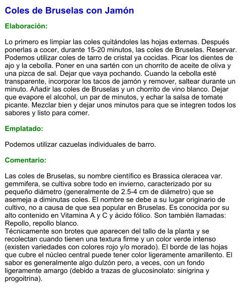 Coles de Bruselas con Jamón  Elaboración:  Lo primero es limpiar las coles quitándoles las hojas externas. Después ponerlas a cocer, durante 15-20 minutos, las coles de Bruselas. Reservar. Podemos utilizar coles de tarro de cristal ya cocidas. Picar los dientes de ajo y la cebolla. Poner en una sartén con un chorrito de aceite de oliva y una pizca de sal. Dejar que vaya pochando. Cuando la cebolla esté transparente, incorporar los tacos de jamón y remover, saltear durante un minuto. Añadir las coles de Bruselas y un chorrito de vino blanco. Dejar que evapore el alcohol, un par de minutos, y echar la salsa de tomate picante. Mezclar bien y dejar unos minutos para que se integren todos los sabores y listo para comer.  Emplatado:  Podemos utilizar cazuelas individuales de barro.    Comentario:  Las coles de Bruselas, su nombre científico es Brassica oleracea var. gemmifera, se cultiva sobre todo en invierno, caracterizado por su pequeño diámetro (generalmente de 2.5-4 cm de diámetro) que se asemeja a diminutas coles. El nombre se debe a su lugar originario de cultivo, no a causa de que sea popular en Bruselas. Es conocida por su alto contenido en Vitamina A y C y ácido fólico. Son también llamadas: Repollo, repollo blanco. Técnicamente son brotes que aparecen del tallo de la planta y se recolectan cuando tienen una textura firme y un color verde intenso (existen variedades con colores rojo y/o morado). El borde de las hojas que cubre el núcleo central puede tener color ligeramente amarillento. El sabor es generalmente algo dulzón pero, a veces, con un fondo ligeramente amargo (debido a trazas de glucosinolato: sinigrina y progoitrina).