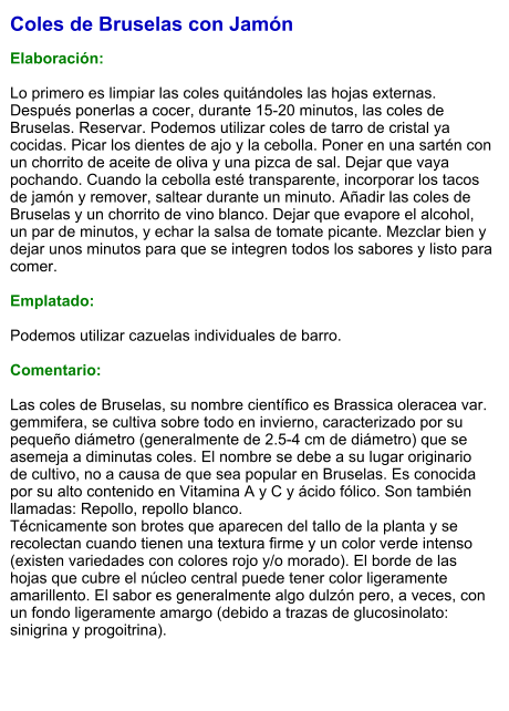 Coles de Bruselas con Jamón  Elaboración:  Lo primero es limpiar las coles quitándoles las hojas externas. Después ponerlas a cocer, durante 15-20 minutos, las coles de Bruselas. Reservar. Podemos utilizar coles de tarro de cristal ya cocidas. Picar los dientes de ajo y la cebolla. Poner en una sartén con un chorrito de aceite de oliva y una pizca de sal. Dejar que vaya pochando. Cuando la cebolla esté transparente, incorporar los tacos de jamón y remover, saltear durante un minuto. Añadir las coles de Bruselas y un chorrito de vino blanco. Dejar que evapore el alcohol, un par de minutos, y echar la salsa de tomate picante. Mezclar bien y dejar unos minutos para que se integren todos los sabores y listo para comer.  Emplatado:  Podemos utilizar cazuelas individuales de barro.    Comentario:  Las coles de Bruselas, su nombre científico es Brassica oleracea var. gemmifera, se cultiva sobre todo en invierno, caracterizado por su pequeño diámetro (generalmente de 2.5-4 cm de diámetro) que se asemeja a diminutas coles. El nombre se debe a su lugar originario de cultivo, no a causa de que sea popular en Bruselas. Es conocida por su alto contenido en Vitamina A y C y ácido fólico. Son también llamadas: Repollo, repollo blanco. Técnicamente son brotes que aparecen del tallo de la planta y se recolectan cuando tienen una textura firme y un color verde intenso (existen variedades con colores rojo y/o morado). El borde de las hojas que cubre el núcleo central puede tener color ligeramente amarillento. El sabor es generalmente algo dulzón pero, a veces, con un fondo ligeramente amargo (debido a trazas de glucosinolato: sinigrina y progoitrina).