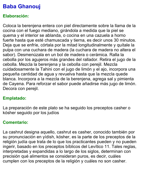 Baba Ghanouj  Elaboración:  Coloca la berenjena entera con piel directamente sobre la llama de la cocina con el fuego mediano, girándola a medida que la piel se quema y el interior se ablanda, o cocina en una cazuela a horno fuerte hasta que esté chamuscada y tierna, es decir unos 30 minutos. Deja que se enfríe, córtala por la mitad longitudinalmente y quítale la pulpa con una cuchara de madera (la cuchara de madera no altera el sabor). Desmenúzala en un bol de madera o cerámica. Ralla la cebolla por los agujeros más grandes del rallador. Retira el jugo de la cebolla. Mezcla la berenjena y la cebolla con perejil. Mezcla cuidadosamente la Tahini con el jugo de limón y el ajo, incorpora una pequeña cantidad de agua y revuelva hasta que la mezcla quede blanca. Incorpora a la mezcla de la berenjena, agrega sal y pimienta de Cayena. Para reforzar el sabor puede añadirse más jugo de limón. Decora con perejil.  Emplatado:  La preparación de este plato se ha seguido los preceptos casher o kósher seguido por los judíos   Comentario:  La cashrut designa aquello, cashrut es casher, conocido también por su pronunciación en yídish, kósher, es la parte de los preceptos de la religión judía que trata de lo que los practicantes pueden y no pueden ingerir, basado en los preceptos bíblicos del Levítico 11. Tales reglas, interpretadas y expandidas a lo largo de los siglos, determinan con precisión qué alimentos se consideran puros, es decir, cuáles cumplen con los preceptos de la religión y cuáles no son casher.
