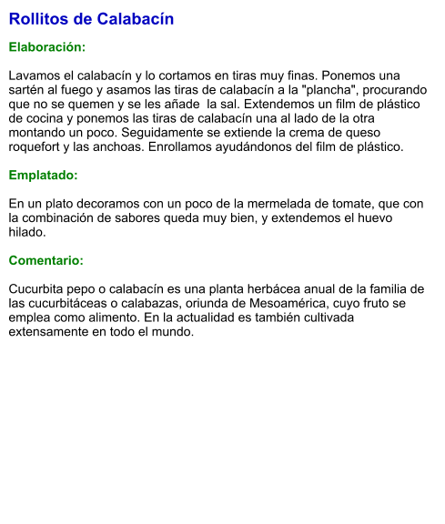 Rollitos de Calabacín  Elaboración:  Lavamos el calabacín y lo cortamos en tiras muy finas. Ponemos una sartén al fuego y asamos las tiras de calabacín a la "plancha", procurando que no se quemen y se les añade  la sal. Extendemos un film de plástico de cocina y ponemos las tiras de calabacín una al lado de la otra montando un poco. Seguidamente se extiende la crema de queso roquefort y las anchoas. Enrollamos ayudándonos del film de plástico.   Emplatado:  En un plato decoramos con un poco de la mermelada de tomate, que con la combinación de sabores queda muy bien, y extendemos el huevo hilado.   Comentario:  Cucurbita pepo o calabacín es una planta herbácea anual de la familia de las cucurbitáceas o calabazas, oriunda de Mesoamérica, cuyo fruto se emplea como alimento. En la actualidad es también cultivada extensamente en todo el mundo.