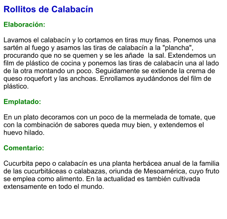 Rollitos de Calabacín  Elaboración:  Lavamos el calabacín y lo cortamos en tiras muy finas. Ponemos una sartén al fuego y asamos las tiras de calabacín a la "plancha", procurando que no se quemen y se les añade  la sal. Extendemos un film de plástico de cocina y ponemos las tiras de calabacín una al lado de la otra montando un poco. Seguidamente se extiende la crema de queso roquefort y las anchoas. Enrollamos ayudándonos del film de plástico.   Emplatado:  En un plato decoramos con un poco de la mermelada de tomate, que con la combinación de sabores queda muy bien, y extendemos el huevo hilado.   Comentario:  Cucurbita pepo o calabacín es una planta herbácea anual de la familia de las cucurbitáceas o calabazas, oriunda de Mesoamérica, cuyo fruto se emplea como alimento. En la actualidad es también cultivada extensamente en todo el mundo.