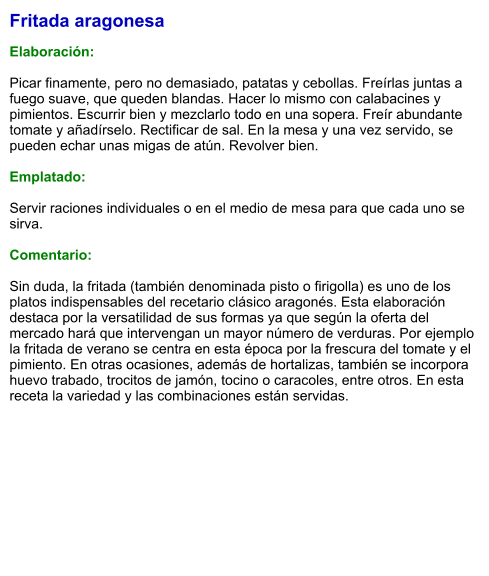 Fritada aragonesa  Elaboración:  Picar finamente, pero no demasiado, patatas y cebollas. Freírlas juntas a fuego suave, que queden blandas. Hacer lo mismo con calabacines y pimientos. Escurrir bien y mezclarlo todo en una sopera. Freír abundante tomate y añadírselo. Rectificar de sal. En la mesa y una vez servido, se pueden echar unas migas de atún. Revolver bien.  Emplatado:  Servir raciones individuales o en el medio de mesa para que cada uno se sirva.  Comentario:  Sin duda, la fritada (también denominada pisto o firigolla) es uno de los platos indispensables del recetario clásico aragonés. Esta elaboración destaca por la versatilidad de sus formas ya que según la oferta del mercado hará que intervengan un mayor número de verduras. Por ejemplo la fritada de verano se centra en esta época por la frescura del tomate y el pimiento. En otras ocasiones, además de hortalizas, también se incorpora huevo trabado, trocitos de jamón, tocino o caracoles, entre otros. En esta receta la variedad y las combinaciones están servidas.