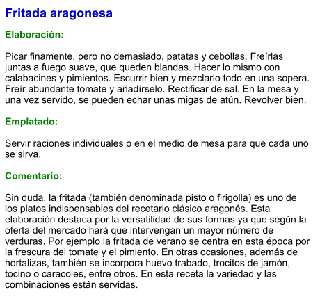 Fritada aragonesa  Elaboración:  Picar finamente, pero no demasiado, patatas y cebollas. Freírlas juntas a fuego suave, que queden blandas. Hacer lo mismo con calabacines y pimientos. Escurrir bien y mezclarlo todo en una sopera. Freír abundante tomate y añadírselo. Rectificar de sal. En la mesa y una vez servido, se pueden echar unas migas de atún. Revolver bien.  Emplatado:  Servir raciones individuales o en el medio de mesa para que cada uno se sirva.  Comentario:  Sin duda, la fritada (también denominada pisto o firigolla) es uno de los platos indispensables del recetario clásico aragonés. Esta elaboración destaca por la versatilidad de sus formas ya que según la oferta del mercado hará que intervengan un mayor número de verduras. Por ejemplo la fritada de verano se centra en esta época por la frescura del tomate y el pimiento. En otras ocasiones, además de hortalizas, también se incorpora huevo trabado, trocitos de jamón, tocino o caracoles, entre otros. En esta receta la variedad y las combinaciones están servidas.
