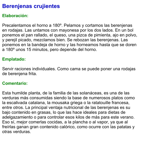 Berenjenas crujientes  Elaboración:  Precalentamos el horno a 180º. Pelamos y cortamos las berenjenas en rodajas. Las untamos con mayonesa por los dos lados. En un bol ponemos el pan rallado, el queso, una pizca de pimienta, ajo en polvo, y perejil picado, mezclamos bien. Se rebozan las berenjenas. Las ponemos en la bandeja de horno y las horneamos hasta que se doren a 180º unos 15 minutos, pero depende del horno.   Emplatado:  Servir raciones individuales. Como cama se puede poner una rodajas de berenjena frita.   Comentario:  Esta humilde planta, de la familia de las solanáceas, es una de las verduras más consumidas siendo la base de numerosos platos como la escalivada catalana, la mousaka griega o la ratatouille francesa, entre otros. La principal ventaja nutricional de las berenjenas es su bajo contenido en grasas, lo que las hace ideales para dietas de adelgazamiento o para controlar esos kilos de más para este verano. Eso sí, mejor comerlas cocidas, a la plancha o al vapor, ya que al freírlas ganan gran contenido calórico, como ocurre con las patatas y otras verduras.