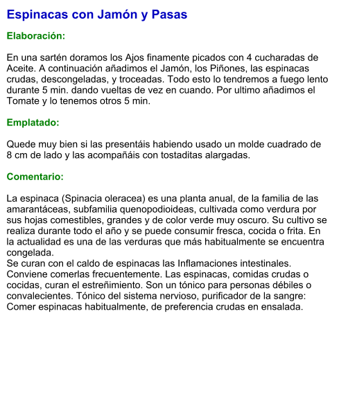 Espinacas con Jamón y Pasas  Elaboración:  En una sartén doramos los Ajos finamente picados con 4 cucharadas de Aceite. A continuación añadimos el Jamón, los Piñones, las espinacas crudas, descongeladas, y troceadas. Todo esto lo tendremos a fuego lento durante 5 min. dando vueltas de vez en cuando. Por ultimo añadimos el Tomate y lo tenemos otros 5 min.  Emplatado:  Quede muy bien si las presentáis habiendo usado un molde cuadrado de 8 cm de lado y las acompañáis con tostaditas alargadas.   Comentario:  La espinaca (Spinacia oleracea) es una planta anual, de la familia de las amarantáceas, subfamilia quenopodioideas, cultivada como verdura por sus hojas comestibles, grandes y de color verde muy oscuro. Su cultivo se realiza durante todo el año y se puede consumir fresca, cocida o frita. En la actualidad es una de las verduras que más habitualmente se encuentra congelada. Se curan con el caldo de espinacas las Inflamaciones intestinales. Conviene comerlas frecuentemente. Las espinacas, comidas crudas o cocidas, curan el estreñimiento. Son un tónico para personas débiles o convalecientes. Tónico del sistema nervioso, purificador de la sangre: Comer espinacas habitualmente, de preferencia crudas en ensalada.
