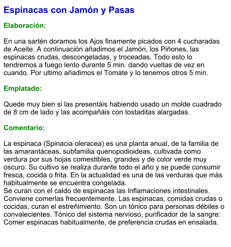 Espinacas con Jamón y Pasas  Elaboración:  En una sartén doramos los Ajos finamente picados con 4 cucharadas de Aceite. A continuación añadimos el Jamón, los Piñones, las espinacas crudas, descongeladas, y troceadas. Todo esto lo tendremos a fuego lento durante 5 min. dando vueltas de vez en cuando. Por ultimo añadimos el Tomate y lo tenemos otros 5 min.  Emplatado:  Quede muy bien si las presentáis habiendo usado un molde cuadrado de 8 cm de lado y las acompañáis con tostaditas alargadas.   Comentario:  La espinaca (Spinacia oleracea) es una planta anual, de la familia de las amarantáceas, subfamilia quenopodioideas, cultivada como verdura por sus hojas comestibles, grandes y de color verde muy oscuro. Su cultivo se realiza durante todo el año y se puede consumir fresca, cocida o frita. En la actualidad es una de las verduras que más habitualmente se encuentra congelada. Se curan con el caldo de espinacas las Inflamaciones intestinales. Conviene comerlas frecuentemente. Las espinacas, comidas crudas o cocidas, curan el estreñimiento. Son un tónico para personas débiles o convalecientes. Tónico del sistema nervioso, purificador de la sangre: Comer espinacas habitualmente, de preferencia crudas en ensalada.