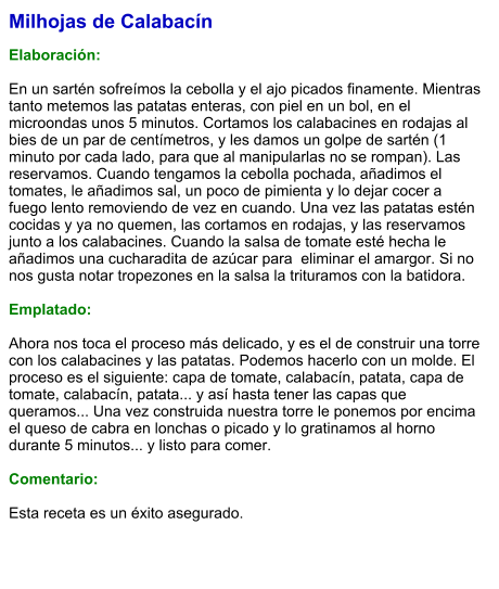 Milhojas de Calabacín  Elaboración:  En un sartén sofreímos la cebolla y el ajo picados finamente. Mientras tanto metemos las patatas enteras, con piel en un bol, en el microondas unos 5 minutos. Cortamos los calabacines en rodajas al bies de un par de centímetros, y les damos un golpe de sartén (1 minuto por cada lado, para que al manipularlas no se rompan). Las reservamos. Cuando tengamos la cebolla pochada, añadimos el tomates, le añadimos sal, un poco de pimienta y lo dejar cocer a fuego lento removiendo de vez en cuando. Una vez las patatas estén cocidas y ya no quemen, las cortamos en rodajas, y las reservamos junto a los calabacines. Cuando la salsa de tomate esté hecha le añadimos una cucharadita de azúcar para  eliminar el amargor. Si no nos gusta notar tropezones en la salsa la trituramos con la batidora.   Emplatado:  Ahora nos toca el proceso más delicado, y es el de construir una torre con los calabacines y las patatas. Podemos hacerlo con un molde. El proceso es el siguiente: capa de tomate, calabacín, patata, capa de tomate, calabacín, patata... y así hasta tener las capas que queramos... Una vez construida nuestra torre le ponemos por encima el queso de cabra en lonchas o picado y lo gratinamos al horno durante 5 minutos... y listo para comer.   Comentario:  Esta receta es un éxito asegurado.