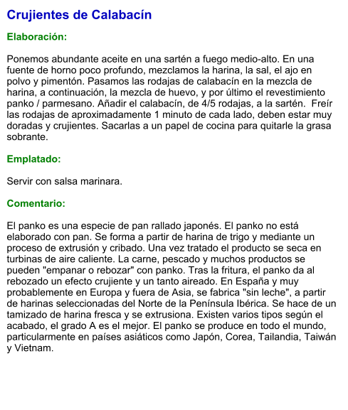 Crujientes de Calabacín  Elaboración:  Ponemos abundante aceite en una sartén a fuego medio-alto. En una fuente de horno poco profundo, mezclamos la harina, la sal, el ajo en polvo y pimentón. Pasamos las rodajas de calabacín en la mezcla de harina, a continuación, la mezcla de huevo, y por último el revestimiento panko / parmesano. Añadir el calabacín, de 4/5 rodajas, a la sartén.  Freír las rodajas de aproximadamente 1 minuto de cada lado, deben estar muy doradas y crujientes. Sacarlas a un papel de cocina para quitarle la grasa sobrante.   Emplatado:  Servir con salsa marinara.   Comentario:  El panko es una especie de pan rallado japonés. El panko no está elaborado con pan. Se forma a partir de harina de trigo y mediante un proceso de extrusión y cribado. Una vez tratado el producto se seca en turbinas de aire caliente. La carne, pescado y muchos productos se pueden "empanar o rebozar" con panko. Tras la fritura, el panko da al rebozado un efecto crujiente y un tanto aireado. En España y muy probablemente en Europa y fuera de Asia, se fabrica "sin leche", a partir de harinas seleccionadas del Norte de la Península Ibérica. Se hace de un tamizado de harina fresca y se extrusiona. Existen varios tipos según el acabado, el grado A es el mejor. El panko se produce en todo el mundo, particularmente en países asiáticos como Japón, Corea, Tailandia, Taiwán y Vietnam.