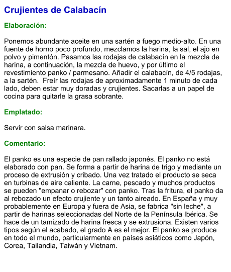 Crujientes de Calabacín  Elaboración:  Ponemos abundante aceite en una sartén a fuego medio-alto. En una fuente de horno poco profundo, mezclamos la harina, la sal, el ajo en polvo y pimentón. Pasamos las rodajas de calabacín en la mezcla de harina, a continuación, la mezcla de huevo, y por último el revestimiento panko / parmesano. Añadir el calabacín, de 4/5 rodajas, a la sartén.  Freír las rodajas de aproximadamente 1 minuto de cada lado, deben estar muy doradas y crujientes. Sacarlas a un papel de cocina para quitarle la grasa sobrante.   Emplatado:  Servir con salsa marinara.   Comentario:  El panko es una especie de pan rallado japonés. El panko no está elaborado con pan. Se forma a partir de harina de trigo y mediante un proceso de extrusión y cribado. Una vez tratado el producto se seca en turbinas de aire caliente. La carne, pescado y muchos productos se pueden "empanar o rebozar" con panko. Tras la fritura, el panko da al rebozado un efecto crujiente y un tanto aireado. En España y muy probablemente en Europa y fuera de Asia, se fabrica "sin leche", a partir de harinas seleccionadas del Norte de la Península Ibérica. Se hace de un tamizado de harina fresca y se extrusiona. Existen varios tipos según el acabado, el grado A es el mejor. El panko se produce en todo el mundo, particularmente en países asiáticos como Japón, Corea, Tailandia, Taiwán y Vietnam.