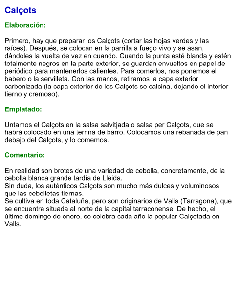 Calçots  Elaboración:  Primero, hay que preparar los Calçots (cortar las hojas verdes y las raíces). Después, se colocan en la parrilla a fuego vivo y se asan, dándoles la vuelta de vez en cuando. Cuando la punta esté blanda y estén totalmente negros en la parte exterior, se guardan envueltos en papel de periódico para mantenerlos calientes. Para comerlos, nos ponemos el babero o la servilleta. Con las manos, retiramos la capa exterior carbonizada (la capa exterior de los Calçots se calcina, dejando el interior tierno y cremoso).   Emplatado:  Untamos el Calçots en la salsa salvitjada o salsa per Calçots, que se habrá colocado en una terrina de barro. Colocamos una rebanada de pan debajo del Calçots, y lo comemos.  Comentario:  En realidad son brotes de una variedad de cebolla, concretamente, de la cebolla blanca grande tardía de Lleida.  Sin duda, los auténticos Calçots son mucho más dulces y voluminosos que las cebolletas tiernas. Se cultiva en toda Cataluña, pero son originarios de Valls (Tarragona), que se encuentra situada al norte de la capital tarraconense. De hecho, el último domingo de enero, se celebra cada año la popular Calçotada en Valls.