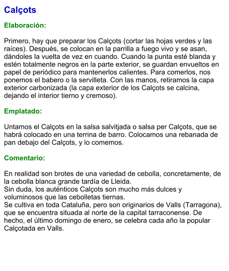 Calçots  Elaboración:  Primero, hay que preparar los Calçots (cortar las hojas verdes y las raíces). Después, se colocan en la parrilla a fuego vivo y se asan, dándoles la vuelta de vez en cuando. Cuando la punta esté blanda y estén totalmente negros en la parte exterior, se guardan envueltos en papel de periódico para mantenerlos calientes. Para comerlos, nos ponemos el babero o la servilleta. Con las manos, retiramos la capa exterior carbonizada (la capa exterior de los Calçots se calcina, dejando el interior tierno y cremoso).   Emplatado:  Untamos el Calçots en la salsa salvitjada o salsa per Calçots, que se habrá colocado en una terrina de barro. Colocamos una rebanada de pan debajo del Calçots, y lo comemos.  Comentario:  En realidad son brotes de una variedad de cebolla, concretamente, de la cebolla blanca grande tardía de Lleida.  Sin duda, los auténticos Calçots son mucho más dulces y voluminosos que las cebolletas tiernas. Se cultiva en toda Cataluña, pero son originarios de Valls (Tarragona), que se encuentra situada al norte de la capital tarraconense. De hecho, el último domingo de enero, se celebra cada año la popular Calçotada en Valls.