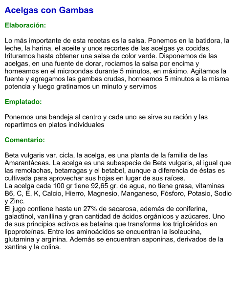 Acelgas con Gambas  Elaboración:  Lo más importante de esta recetas es la salsa. Ponemos en la batidora, la leche, la harina, el aceite y unos recortes de las acelgas ya cocidas, trituramos hasta obtener una salsa de color verde. Disponemos de las acelgas, en una fuente de dorar, rociamos la salsa por encima y horneamos en el microondas durante 5 minutos, en máximo. Agitamos la fuente y agregamos las gambas crudas, horneamos 5 minutos a la misma potencia y luego gratinamos un minuto y servimos  Emplatado:  Ponemos una bandeja al centro y cada uno se sirve su ración y las repartimos en platos individuales  Comentario:  Beta vulgaris var. cicla, la acelga, es una planta de la familia de las Amarantáceas. La acelga es una subespecie de Beta vulgaris, al igual que las remolachas, betarragas y el betabel, aunque a diferencia de éstas es cultivada para aprovechar sus hojas en lugar de sus raíces. La acelga cada 100 gr tiene 92,65 gr. de agua, no tiene grasa, vitaminas B6, C, E, K, Calcio, Hierro, Magnesio, Manganeso, Fósforo, Potasio, Sodio y Zinc. El jugo contiene hasta un 27% de sacarosa, además de coniferina, galactinol, vanillina y gran cantidad de ácidos orgánicos y azúcares. Uno de sus principios activos es betaína que transforma los triglicéridos en lipoproteínas. Entre los aminoácidos se encuentran la isoleucina, glutamina y arginina. Además se encuentran saponinas, derivados de la xantina y la colina.