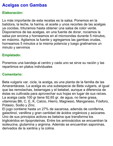 Acelgas con Gambas  Elaboración:  Lo más importante de esta recetas es la salsa. Ponemos en la batidora, la leche, la harina, el aceite y unos recortes de las acelgas ya cocidas, trituramos hasta obtener una salsa de color verde. Disponemos de las acelgas, en una fuente de dorar, rociamos la salsa por encima y horneamos en el microondas durante 5 minutos, en máximo. Agitamos la fuente y agregamos las gambas crudas, horneamos 5 minutos a la misma potencia y luego gratinamos un minuto y servimos  Emplatado:  Ponemos una bandeja al centro y cada uno se sirve su ración y las repartimos en platos individuales  Comentario:  Beta vulgaris var. cicla, la acelga, es una planta de la familia de las Amarantáceas. La acelga es una subespecie de Beta vulgaris, al igual que las remolachas, betarragas y el betabel, aunque a diferencia de éstas es cultivada para aprovechar sus hojas en lugar de sus raíces. La acelga cada 100 gr tiene 92,65 gr. de agua, no tiene grasa, vitaminas B6, C, E, K, Calcio, Hierro, Magnesio, Manganeso, Fósforo, Potasio, Sodio y Zinc. El jugo contiene hasta un 27% de sacarosa, además de coniferina, galactinol, vanillina y gran cantidad de ácidos orgánicos y azúcares. Uno de sus principios activos es betaína que transforma los triglicéridos en lipoproteínas. Entre los aminoácidos se encuentran la isoleucina, glutamina y arginina. Además se encuentran saponinas, derivados de la xantina y la colina.
