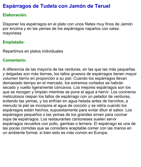 Espárragos de Tudela con Jamón de Teruel  Elaboración:  Disponer los espárragos en el plato con unos filetes muy finos de Jamón por encima y en las yemas de los espárragos naparlos con salsa mayonesa  Emplatado:  Repartimos en platos individuales  Comentario:  A diferencia de las mayoría de las verduras, en las que las más pequeñas y delgadas son más tiernas, los tallos gruesos de espárragos tienen mayor volumen tierno en proporción a su piel. Cuando los espárragos llevan demasiado tiempo en el mercado, los extremos cortados se habrán secado y vuelto ligeramente cóncavos. Los mejores espárragos son los que se recogen y limpian mientras se pone el agua a hervir. Los cocineros meticulosos raspan los tallos de espárrago con un pelador de verduras, evitando las yemas, y los enfrían en agua helada antes de hervirlos; a menudo la piel se incorpora al agua de cocción y se retira cuando los espárragos están hechos, supuestamente para evitar diluir el sabor. Los espárragos pequeños o las yemas de los grandes sirven para cocinar sopa de espárragos. Los restaurantes cantoneses suelen servir espárragos revueltos con pollo, gambas o ternera. El espárrago es una de las pocas comidas que se considera aceptable comer con las manos en un ambiente formal, si bien esto es más común en Europa.