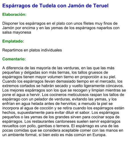 Espárragos de Tudela con Jamón de Teruel  Elaboración:  Disponer los espárragos en el plato con unos filetes muy finos de Jamón por encima y en las yemas de los espárragos naparlos con salsa mayonesa  Emplatado:  Repartimos en platos individuales  Comentario:  A diferencia de las mayoría de las verduras, en las que las más pequeñas y delgadas son más tiernas, los tallos gruesos de espárragos tienen mayor volumen tierno en proporción a su piel. Cuando los espárragos llevan demasiado tiempo en el mercado, los extremos cortados se habrán secado y vuelto ligeramente cóncavos. Los mejores espárragos son los que se recogen y limpian mientras se pone el agua a hervir. Los cocineros meticulosos raspan los tallos de espárrago con un pelador de verduras, evitando las yemas, y los enfrían en agua helada antes de hervirlos; a menudo la piel se incorpora al agua de cocción y se retira cuando los espárragos están hechos, supuestamente para evitar diluir el sabor. Los espárragos pequeños o las yemas de los grandes sirven para cocinar sopa de espárragos. Los restaurantes cantoneses suelen servir espárragos revueltos con pollo, gambas o ternera. El espárrago es una de las pocas comidas que se considera aceptable comer con las manos en un ambiente formal, si bien esto es más común en Europa.