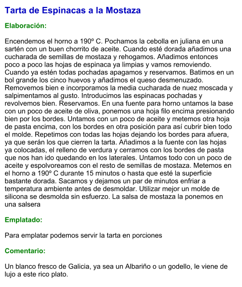 Tarta de Espinacas a la Mostaza  Elaboración:  Encendemos el horno a 190º C. Pochamos la cebolla en juliana en una sartén con un buen chorrito de aceite. Cuando esté dorada añadimos una cucharada de semillas de mostaza y rehogamos. Añadimos entonces poco a poco las hojas de espinaca ya limpias y vamos removiendo. Cuando ya estén todas pochadas apagamos y reservamos. Batimos en un bol grande los cinco huevos y añadimos el queso desmenuzado. Removemos bien e incorporamos la media cucharada de nuez moscada y salpimentamos al gusto. Introducimos las espinacas pochadas y revolvemos bien. Reservamos. En una fuente para horno untamos la base con un poco de aceite de oliva, ponemos una hoja filo encima presionando bien por los bordes. Untamos con un poco de aceite y metemos otra hoja de pasta encima, con los bordes en otra posición para así cubrir bien todo el molde. Repetimos con todas las hojas dejando los bordes para afuera, ya que serán los que cierren la tarta. Añadimos a la fuente con las hojas ya colocadas, el relleno de verdura y cerramos con los bordes de pasta que nos han ido quedando en los laterales. Untamos todo con un poco de aceite y espolvoreamos con el resto de semillas de mostaza. Metemos en el horno a 190º C durante 15 minutos o hasta que esté la superficie bastante dorada. Sacamos y dejamos un par de minutos enfriar a temperatura ambiente antes de desmoldar. Utilizar mejor un molde de silicona se desmolda sin esfuerzo. La salsa de mostaza la ponemos en una salsera   Emplatado:  Para emplatar podemos servir la tarta en porciones  Comentario:  Un blanco fresco de Galicia, ya sea un Albariño o un godello, le viene de lujo a este rico plato.