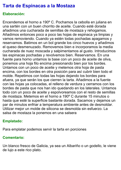 Tarta de Espinacas a la Mostaza  Elaboración:  Encendemos el horno a 190º C. Pochamos la cebolla en juliana en una sartén con un buen chorrito de aceite. Cuando esté dorada añadimos una cucharada de semillas de mostaza y rehogamos. Añadimos entonces poco a poco las hojas de espinaca ya limpias y vamos removiendo. Cuando ya estén todas pochadas apagamos y reservamos. Batimos en un bol grande los cinco huevos y añadimos el queso desmenuzado. Removemos bien e incorporamos la media cucharada de nuez moscada y salpimentamos al gusto. Introducimos las espinacas pochadas y revolvemos bien. Reservamos. En una fuente para horno untamos la base con un poco de aceite de oliva, ponemos una hoja filo encima presionando bien por los bordes. Untamos con un poco de aceite y metemos otra hoja de pasta encima, con los bordes en otra posición para así cubrir bien todo el molde. Repetimos con todas las hojas dejando los bordes para afuera, ya que serán los que cierren la tarta. Añadimos a la fuente con las hojas ya colocadas, el relleno de verdura y cerramos con los bordes de pasta que nos han ido quedando en los laterales. Untamos todo con un poco de aceite y espolvoreamos con el resto de semillas de mostaza. Metemos en el horno a 190º C durante 15 minutos o hasta que esté la superficie bastante dorada. Sacamos y dejamos un par de minutos enfriar a temperatura ambiente antes de desmoldar. Utilizar mejor un molde de silicona se desmolda sin esfuerzo. La salsa de mostaza la ponemos en una salsera   Emplatado:  Para emplatar podemos servir la tarta en porciones  Comentario:  Un blanco fresco de Galicia, ya sea un Albariño o un godello, le viene de lujo a este rico plato.