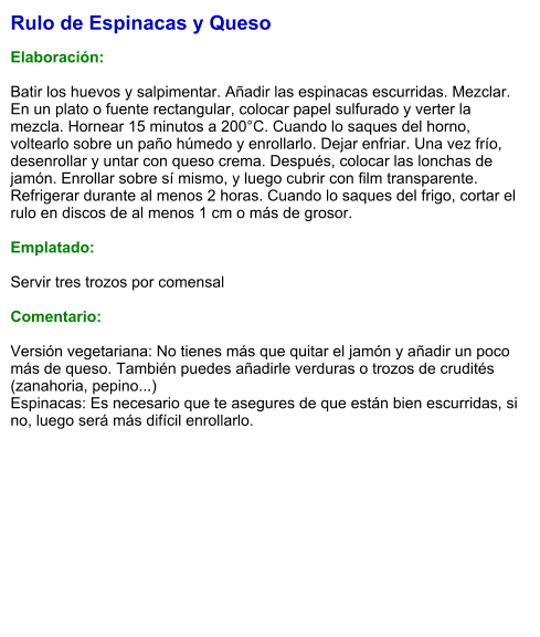 Rulo de Espinacas y Queso  Elaboración:  Batir los huevos y salpimentar. Añadir las espinacas escurridas. Mezclar. En un plato o fuente rectangular, colocar papel sulfurado y verter la mezcla. Hornear 15 minutos a 200°C. Cuando lo saques del horno, voltearlo sobre un paño húmedo y enrollarlo. Dejar enfriar. Una vez frío, desenrollar y untar con queso crema. Después, colocar las lonchas de jamón. Enrollar sobre sí mismo, y luego cubrir con film transparente. Refrigerar durante al menos 2 horas. Cuando lo saques del frigo, cortar el rulo en discos de al menos 1 cm o más de grosor.   Emplatado:  Servir tres trozos por comensal  Comentario:  Versión vegetariana: No tienes más que quitar el jamón y añadir un poco más de queso. También puedes añadirle verduras o trozos de crudités (zanahoria, pepino...)  Espinacas: Es necesario que te asegures de que están bien escurridas, si no, luego será más difícil enrollarlo.