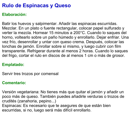 Rulo de Espinacas y Queso  Elaboración:  Batir los huevos y salpimentar. Añadir las espinacas escurridas. Mezclar. En un plato o fuente rectangular, colocar papel sulfurado y verter la mezcla. Hornear 15 minutos a 200°C. Cuando lo saques del horno, voltearlo sobre un paño húmedo y enrollarlo. Dejar enfriar. Una vez frío, desenrollar y untar con queso crema. Después, colocar las lonchas de jamón. Enrollar sobre sí mismo, y luego cubrir con film transparente. Refrigerar durante al menos 2 horas. Cuando lo saques del frigo, cortar el rulo en discos de al menos 1 cm o más de grosor.   Emplatado:  Servir tres trozos por comensal  Comentario:  Versión vegetariana: No tienes más que quitar el jamón y añadir un poco más de queso. También puedes añadirle verduras o trozos de crudités (zanahoria, pepino...)  Espinacas: Es necesario que te asegures de que están bien escurridas, si no, luego será más difícil enrollarlo.