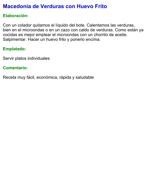 Macedonia de Verduras con Huevo Frito  Elaboración:  Con un colador quitamos el líquido del bote. Calentamos las verduras, bien en el microondas o en un cazo con caldo de verduras. Como están ya cocidas es mejor emplear el microondas con un chorrito de aceite.  Salpimentar. Hacer un huevo frito y ponerlo encima.   Emplatado:  Servir platos individuales  Comentario:  Receta muy fácil, económica, rápida y saludable