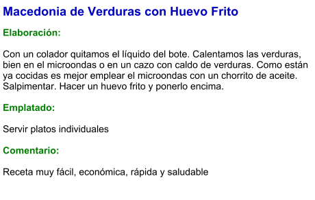 Macedonia de Verduras con Huevo Frito  Elaboración:  Con un colador quitamos el líquido del bote. Calentamos las verduras, bien en el microondas o en un cazo con caldo de verduras. Como están ya cocidas es mejor emplear el microondas con un chorrito de aceite.  Salpimentar. Hacer un huevo frito y ponerlo encima.   Emplatado:  Servir platos individuales  Comentario:  Receta muy fácil, económica, rápida y saludable