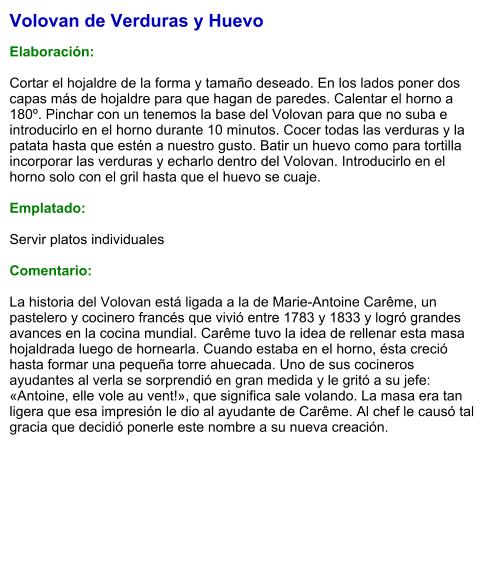 Volovan de Verduras y Huevo  Elaboración:  Cortar el hojaldre de la forma y tamaño deseado. En los lados poner dos capas más de hojaldre para que hagan de paredes. Calentar el horno a 180º. Pinchar con un tenemos la base del Volovan para que no suba e introducirlo en el horno durante 10 minutos. Cocer todas las verduras y la patata hasta que estén a nuestro gusto. Batir un huevo como para tortilla incorporar las verduras y echarlo dentro del Volovan. Introducirlo en el horno solo con el gril hasta que el huevo se cuaje.   Emplatado:  Servir platos individuales  Comentario:  La historia del Volovan está ligada a la de Marie-Antoine Carême, un pastelero y cocinero francés que vivió entre 1783 y 1833 y logró grandes avances en la cocina mundial. Carême tuvo la idea de rellenar esta masa hojaldrada luego de hornearla. Cuando estaba en el horno, ésta creció hasta formar una pequeña torre ahuecada. Uno de sus cocineros ayudantes al verla se sorprendió en gran medida y le gritó a su jefe: «Antoine, elle vole au vent!», que significa sale volando. La masa era tan ligera que esa impresión le dio al ayudante de Carême. Al chef le causó tal gracia que decidió ponerle este nombre a su nueva creación.