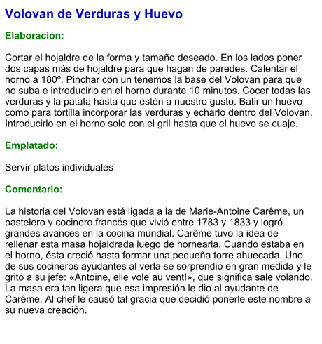Volovan de Verduras y Huevo  Elaboración:  Cortar el hojaldre de la forma y tamaño deseado. En los lados poner dos capas más de hojaldre para que hagan de paredes. Calentar el horno a 180º. Pinchar con un tenemos la base del Volovan para que no suba e introducirlo en el horno durante 10 minutos. Cocer todas las verduras y la patata hasta que estén a nuestro gusto. Batir un huevo como para tortilla incorporar las verduras y echarlo dentro del Volovan. Introducirlo en el horno solo con el gril hasta que el huevo se cuaje.   Emplatado:  Servir platos individuales  Comentario:  La historia del Volovan está ligada a la de Marie-Antoine Carême, un pastelero y cocinero francés que vivió entre 1783 y 1833 y logró grandes avances en la cocina mundial. Carême tuvo la idea de rellenar esta masa hojaldrada luego de hornearla. Cuando estaba en el horno, ésta creció hasta formar una pequeña torre ahuecada. Uno de sus cocineros ayudantes al verla se sorprendió en gran medida y le gritó a su jefe: «Antoine, elle vole au vent!», que significa sale volando. La masa era tan ligera que esa impresión le dio al ayudante de Carême. Al chef le causó tal gracia que decidió ponerle este nombre a su nueva creación.