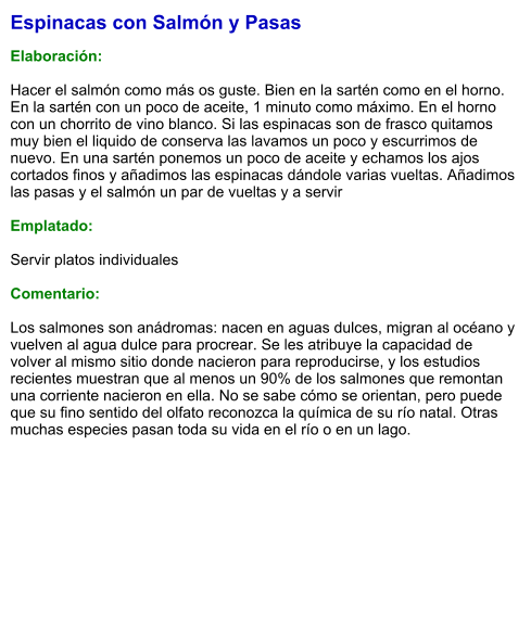 Espinacas con Salmón y Pasas  Elaboración:  Hacer el salmón como más os guste. Bien en la sartén como en el horno. En la sartén con un poco de aceite, 1 minuto como máximo. En el horno con un chorrito de vino blanco. Si las espinacas son de frasco quitamos muy bien el liquido de conserva las lavamos un poco y escurrimos de nuevo. En una sartén ponemos un poco de aceite y echamos los ajos cortados finos y añadimos las espinacas dándole varias vueltas. Añadimos las pasas y el salmón un par de vueltas y a servir   Emplatado:  Servir platos individuales  Comentario:  Los salmones son anádromas: nacen en aguas dulces, migran al océano y vuelven al agua dulce para procrear. Se les atribuye la capacidad de volver al mismo sitio donde nacieron para reproducirse, y los estudios recientes muestran que al menos un 90% de los salmones que remontan una corriente nacieron en ella. No se sabe cómo se orientan, pero puede que su fino sentido del olfato reconozca la química de su río natal. Otras muchas especies pasan toda su vida en el río o en un lago.