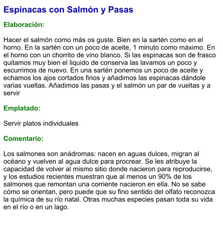 Espinacas con Salmón y Pasas  Elaboración:  Hacer el salmón como más os guste. Bien en la sartén como en el horno. En la sartén con un poco de aceite, 1 minuto como máximo. En el horno con un chorrito de vino blanco. Si las espinacas son de frasco quitamos muy bien el liquido de conserva las lavamos un poco y escurrimos de nuevo. En una sartén ponemos un poco de aceite y echamos los ajos cortados finos y añadimos las espinacas dándole varias vueltas. Añadimos las pasas y el salmón un par de vueltas y a servir   Emplatado:  Servir platos individuales  Comentario:  Los salmones son anádromas: nacen en aguas dulces, migran al océano y vuelven al agua dulce para procrear. Se les atribuye la capacidad de volver al mismo sitio donde nacieron para reproducirse, y los estudios recientes muestran que al menos un 90% de los salmones que remontan una corriente nacieron en ella. No se sabe cómo se orientan, pero puede que su fino sentido del olfato reconozca la química de su río natal. Otras muchas especies pasan toda su vida en el río o en un lago.