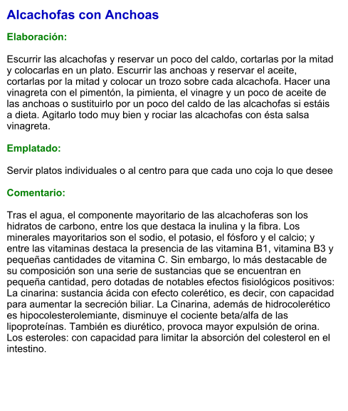 Alcachofas con Anchoas  Elaboración:  Escurrir las alcachofas y reservar un poco del caldo, cortarlas por la mitad y colocarlas en un plato. Escurrir las anchoas y reservar el aceite, cortarlas por la mitad y colocar un trozo sobre cada alcachofa. Hacer una vinagreta con el pimentón, la pimienta, el vinagre y un poco de aceite de las anchoas o sustituirlo por un poco del caldo de las alcachofas si estáis a dieta. Agitarlo todo muy bien y rociar las alcachofas con ésta salsa vinagreta.    Emplatado:  Servir platos individuales o al centro para que cada uno coja lo que desee  Comentario:  Tras el agua, el componente mayoritario de las alcachoferas son los hidratos de carbono, entre los que destaca la inulina y la fibra. Los minerales mayoritarios son el sodio, el potasio, el fósforo y el calcio; y entre las vitaminas destaca la presencia de las vitamina B1, vitamina B3 y pequeñas cantidades de vitamina C. Sin embargo, lo más destacable de su composición son una serie de sustancias que se encuentran en pequeña cantidad, pero dotadas de notables efectos fisiológicos positivos: La cinarina: sustancia ácida con efecto colerético, es decir, con capacidad para aumentar la secreción biliar. La Cinarina, además de hidrocolerético es hipocolesterolemiante, disminuye el cociente beta/alfa de las lipoproteínas. También es diurético, provoca mayor expulsión de orina. Los esteroles: con capacidad para limitar la absorción del colesterol en el intestino.