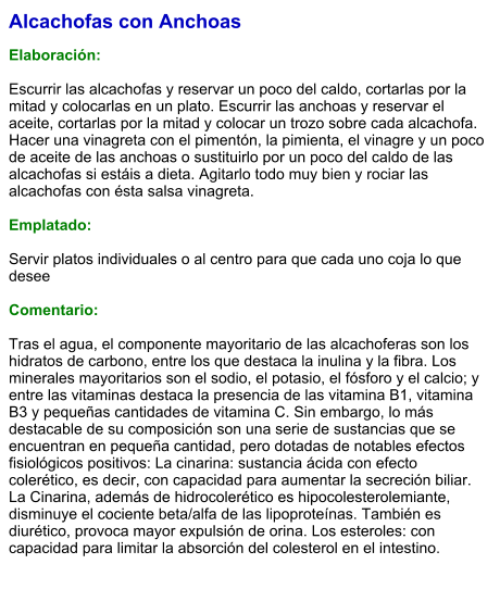 Alcachofas con Anchoas  Elaboración:  Escurrir las alcachofas y reservar un poco del caldo, cortarlas por la mitad y colocarlas en un plato. Escurrir las anchoas y reservar el aceite, cortarlas por la mitad y colocar un trozo sobre cada alcachofa. Hacer una vinagreta con el pimentón, la pimienta, el vinagre y un poco de aceite de las anchoas o sustituirlo por un poco del caldo de las alcachofas si estáis a dieta. Agitarlo todo muy bien y rociar las alcachofas con ésta salsa vinagreta.    Emplatado:  Servir platos individuales o al centro para que cada uno coja lo que desee  Comentario:  Tras el agua, el componente mayoritario de las alcachoferas son los hidratos de carbono, entre los que destaca la inulina y la fibra. Los minerales mayoritarios son el sodio, el potasio, el fósforo y el calcio; y entre las vitaminas destaca la presencia de las vitamina B1, vitamina B3 y pequeñas cantidades de vitamina C. Sin embargo, lo más destacable de su composición son una serie de sustancias que se encuentran en pequeña cantidad, pero dotadas de notables efectos fisiológicos positivos: La cinarina: sustancia ácida con efecto colerético, es decir, con capacidad para aumentar la secreción biliar. La Cinarina, además de hidrocolerético es hipocolesterolemiante, disminuye el cociente beta/alfa de las lipoproteínas. También es diurético, provoca mayor expulsión de orina. Los esteroles: con capacidad para limitar la absorción del colesterol en el intestino.