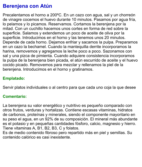 Berenjena con Atún  Precalentamos el horno a 200ºC. En un cazo con agua, sal y un chorreón de vinagre cocemos el huevo durante 10 minutos. Pasamos por agua fría, lo pelamos y lo picamos. Reservamos. Cortamos la berenjena por la mitad. Con un cuchillo hacemos unos cortes en forma de red sobre la superficie. Salamos y extendemos un poco de aceite de oliva por la superficie. Introducimos en el horno y las tenemos unos 20 minutos. Depende de cada horno. Dejamos enfriar y sacamos la pulpa. Preparamos en un cazo la bechamel. Cuando la mantequilla derrite incorporamos la harina, removemos y agregamos la leche poco a poco. Sazonamos con sal y una pizca de pimienta. Cuando adquiere consistencia incorporamos la pulpa de la berenjena bien picada, el atún escurrido de aceite y el huevo cocido picado. Removemos para mezclar y rellenamos la piel de la berenjena. Introducimos en el horno y gratinamos.   Emplatado:  Servir platos individuales o al centro para que cada uno coja la que desee  Comentario:  La berenjena su valor energético y nutritivo es pequeño comparado con otros frutos, verduras y hortalizas. Contiene escasas vitaminas, hidratos de carbonos, proteínas y minerales, siendo el componente mayoritario en su peso el agua, en un 92% de su composición. El mineral más abundante es el potasio y en pequeñas cantidades fósforo, calcio, magnesio y hierro. Tiene vitaminas A, B1, B2, B3, C y folatos. Es de medio contenido fibroso pero repartido más en piel y semillas. Su contenido calórico es casi inexistente.