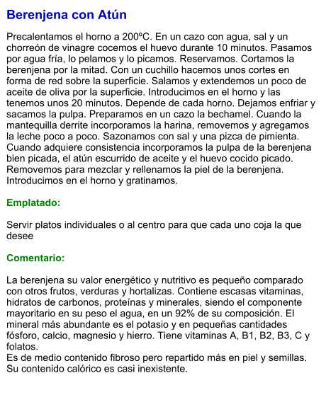 Berenjena con Atún  Precalentamos el horno a 200ºC. En un cazo con agua, sal y un chorreón de vinagre cocemos el huevo durante 10 minutos. Pasamos por agua fría, lo pelamos y lo picamos. Reservamos. Cortamos la berenjena por la mitad. Con un cuchillo hacemos unos cortes en forma de red sobre la superficie. Salamos y extendemos un poco de aceite de oliva por la superficie. Introducimos en el horno y las tenemos unos 20 minutos. Depende de cada horno. Dejamos enfriar y sacamos la pulpa. Preparamos en un cazo la bechamel. Cuando la mantequilla derrite incorporamos la harina, removemos y agregamos la leche poco a poco. Sazonamos con sal y una pizca de pimienta. Cuando adquiere consistencia incorporamos la pulpa de la berenjena bien picada, el atún escurrido de aceite y el huevo cocido picado. Removemos para mezclar y rellenamos la piel de la berenjena. Introducimos en el horno y gratinamos.   Emplatado:  Servir platos individuales o al centro para que cada uno coja la que desee  Comentario:  La berenjena su valor energético y nutritivo es pequeño comparado con otros frutos, verduras y hortalizas. Contiene escasas vitaminas, hidratos de carbonos, proteínas y minerales, siendo el componente mayoritario en su peso el agua, en un 92% de su composición. El mineral más abundante es el potasio y en pequeñas cantidades fósforo, calcio, magnesio y hierro. Tiene vitaminas A, B1, B2, B3, C y folatos. Es de medio contenido fibroso pero repartido más en piel y semillas. Su contenido calórico es casi inexistente.