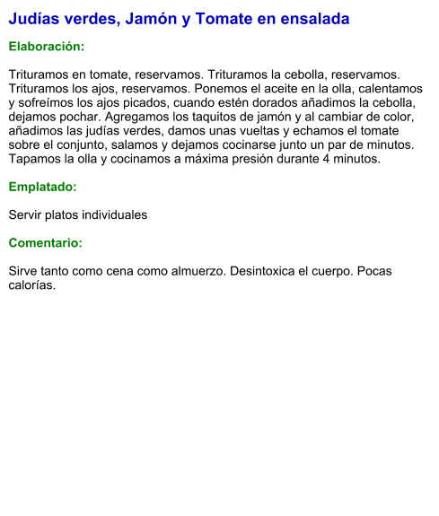 Judías verdes, Jamón y Tomate en ensalada  Elaboración:  Trituramos en tomate, reservamos. Trituramos la cebolla, reservamos. Trituramos los ajos, reservamos. Ponemos el aceite en la olla, calentamos y sofreímos los ajos picados, cuando estén dorados añadimos la cebolla, dejamos pochar. Agregamos los taquitos de jamón y al cambiar de color, añadimos las judías verdes, damos unas vueltas y echamos el tomate sobre el conjunto, salamos y dejamos cocinarse junto un par de minutos. Tapamos la olla y cocinamos a máxima presión durante 4 minutos.   Emplatado:  Servir platos individuales   Comentario:  Sirve tanto como cena como almuerzo. Desintoxica el cuerpo. Pocas calorías.