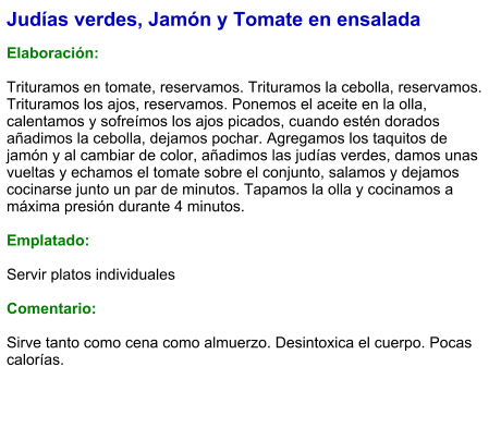 Judías verdes, Jamón y Tomate en ensalada  Elaboración:  Trituramos en tomate, reservamos. Trituramos la cebolla, reservamos. Trituramos los ajos, reservamos. Ponemos el aceite en la olla, calentamos y sofreímos los ajos picados, cuando estén dorados añadimos la cebolla, dejamos pochar. Agregamos los taquitos de jamón y al cambiar de color, añadimos las judías verdes, damos unas vueltas y echamos el tomate sobre el conjunto, salamos y dejamos cocinarse junto un par de minutos. Tapamos la olla y cocinamos a máxima presión durante 4 minutos.   Emplatado:  Servir platos individuales   Comentario:  Sirve tanto como cena como almuerzo. Desintoxica el cuerpo. Pocas calorías.