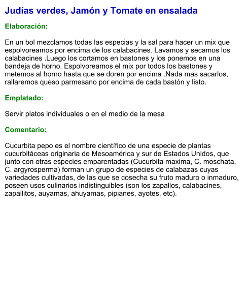 Judías verdes, Jamón y Tomate en ensalada  Elaboración:  En un bol mezclamos todas las especias y la sal para hacer un mix que espolvoreamos por encima de los calabacines. Lavamos y secamos los calabacines .Luego los cortamos en bastones y los ponemos en una bandeja de horno. Espolvoreamos el mix por todos los bastones y metemos al horno hasta que se doren por encima .Nada mas sacarlos, rallaremos queso parmesano por encima de cada bastón y listo.   Emplatado:  Servir platos individuales o en el medio de la mesa  Comentario:  Cucurbita pepo es el nombre científico de una especie de plantas cucurbitáceas originaria de Mesoamérica y sur de Estados Unidos, que junto con otras especies emparentadas (Cucurbita maxima, C. moschata, C. argyrosperma) forman un grupo de especies de calabazas cuyas variedades cultivadas, de las que se cosecha su fruto maduro o inmaduro, poseen usos culinarios indistinguibles (son los zapallos, calabacines, zapallitos, auyamas, ahuyamas, pipianes, ayotes, etc).