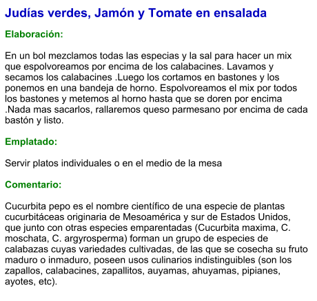 Judías verdes, Jamón y Tomate en ensalada  Elaboración:  En un bol mezclamos todas las especias y la sal para hacer un mix que espolvoreamos por encima de los calabacines. Lavamos y secamos los calabacines .Luego los cortamos en bastones y los ponemos en una bandeja de horno. Espolvoreamos el mix por todos los bastones y metemos al horno hasta que se doren por encima .Nada mas sacarlos, rallaremos queso parmesano por encima de cada bastón y listo.   Emplatado:  Servir platos individuales o en el medio de la mesa  Comentario:  Cucurbita pepo es el nombre científico de una especie de plantas cucurbitáceas originaria de Mesoamérica y sur de Estados Unidos, que junto con otras especies emparentadas (Cucurbita maxima, C. moschata, C. argyrosperma) forman un grupo de especies de calabazas cuyas variedades cultivadas, de las que se cosecha su fruto maduro o inmaduro, poseen usos culinarios indistinguibles (son los zapallos, calabacines, zapallitos, auyamas, ahuyamas, pipianes, ayotes, etc).