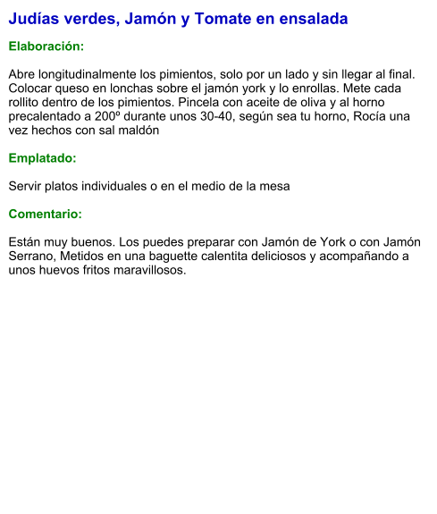 Judías verdes, Jamón y Tomate en ensalada  Elaboración:  Abre longitudinalmente los pimientos, solo por un lado y sin llegar al final. Colocar queso en lonchas sobre el jamón york y lo enrollas. Mete cada rollito dentro de los pimientos. Pincela con aceite de oliva y al horno precalentado a 200º durante unos 30-40, según sea tu horno, Rocía una vez hechos con sal maldón   Emplatado:  Servir platos individuales o en el medio de la mesa  Comentario:  Están muy buenos. Los puedes preparar con Jamón de York o con Jamón Serrano, Metidos en una baguette calentita deliciosos y acompañando a unos huevos fritos maravillosos.