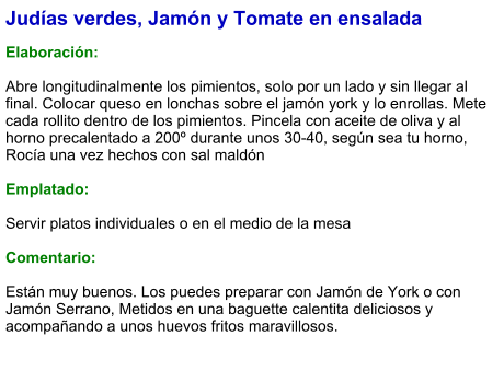 Judías verdes, Jamón y Tomate en ensalada  Elaboración:  Abre longitudinalmente los pimientos, solo por un lado y sin llegar al final. Colocar queso en lonchas sobre el jamón york y lo enrollas. Mete cada rollito dentro de los pimientos. Pincela con aceite de oliva y al horno precalentado a 200º durante unos 30-40, según sea tu horno, Rocía una vez hechos con sal maldón   Emplatado:  Servir platos individuales o en el medio de la mesa  Comentario:  Están muy buenos. Los puedes preparar con Jamón de York o con Jamón Serrano, Metidos en una baguette calentita deliciosos y acompañando a unos huevos fritos maravillosos.