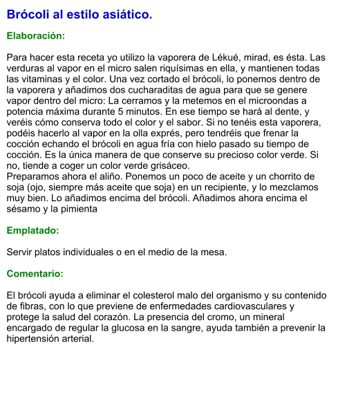 Brócoli al estilo asiático.  Elaboración:  Para hacer esta receta yo utilizo la vaporera de Lékué, mirad, es ésta. Las verduras al vapor en el micro salen riquísimas en ella, y mantienen todas las vitaminas y el color. Una vez cortado el brócoli, lo ponemos dentro de la vaporera y añadimos dos cucharaditas de agua para que se genere vapor dentro del micro: La cerramos y la metemos en el microondas a potencia máxima durante 5 minutos. En ese tiempo se hará al dente, y veréis cómo conserva todo el color y el sabor. Si no tenéis esta vaporera, podéis hacerlo al vapor en la olla exprés, pero tendréis que frenar la cocción echando el brócoli en agua fría con hielo pasado su tiempo de cocción. Es la única manera de que conserve su precioso color verde. Si no, tiende a coger un color verde grisáceo. Preparamos ahora el aliño. Ponemos un poco de aceite y un chorrito de soja (ojo, siempre más aceite que soja) en un recipiente, y lo mezclamos muy bien. Lo añadimos encima del brócoli. Añadimos ahora encima el sésamo y la pimienta  Emplatado:  Servir platos individuales o en el medio de la mesa.   Comentario:  El brócoli ayuda a eliminar el colesterol malo del organismo y su contenido de fibras, con lo que previene de enfermedades cardiovasculares y protege la salud del corazón. La presencia del cromo, un mineral encargado de regular la glucosa en la sangre, ayuda también a prevenir la hipertensión arterial.