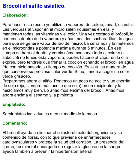 Brócoli al estilo asiático.  Elaboración:  Para hacer esta receta yo utilizo la vaporera de Lékué, mirad, es ésta. Las verduras al vapor en el micro salen riquísimas en ella, y mantienen todas las vitaminas y el color. Una vez cortado el brócoli, lo ponemos dentro de la vaporera y añadimos dos cucharaditas de agua para que se genere vapor dentro del micro: La cerramos y la metemos en el microondas a potencia máxima durante 5 minutos. En ese tiempo se hará al dente, y veréis cómo conserva todo el color y el sabor. Si no tenéis esta vaporera, podéis hacerlo al vapor en la olla exprés, pero tendréis que frenar la cocción echando el brócoli en agua fría con hielo pasado su tiempo de cocción. Es la única manera de que conserve su precioso color verde. Si no, tiende a coger un color verde grisáceo. Preparamos ahora el aliño. Ponemos un poco de aceite y un chorrito de soja (ojo, siempre más aceite que soja) en un recipiente, y lo mezclamos muy bien. Lo añadimos encima del brócoli. Añadimos ahora encima el sésamo y la pimienta  Emplatado:  Servir platos individuales o en el medio de la mesa.   Comentario:  El brócoli ayuda a eliminar el colesterol malo del organismo y su contenido de fibras, con lo que previene de enfermedades cardiovasculares y protege la salud del corazón. La presencia del cromo, un mineral encargado de regular la glucosa en la sangre, ayuda también a prevenir la hipertensión arterial.