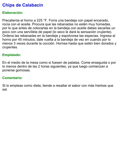 Chips de Calabacín  Elaboración:  Precalienta el horno a 225 °F. Forra una bandeja con papel encerado, rocía con el aceite. Procura que las rebanadas no estén muy húmedas, por lo que antes de colocarlas en la bandeja con aceite debes secarlas un poco con una servilleta de papel (lo seco le dará la sensación crujiente). Ordena las rebanadas en la bandeja y espolvorea las especias. Ingresa al horno por 45 minutos, dale vuelta a la bandeja de vez en cuando por lo menos 3 veces durante la cocción. Hornea hasta que estén bien dorados y crujientes.  Emplatado:  En el medio de la mesa como si fuesen de patatas. Come enseguida o por lo menos dentro de las 2 horas siguientes, ya que luego comienzan a ponerse gomosas.  Comentario:  Si lo empleas como dieta, tiende a resaltar el sabor con más hierbas que sal.