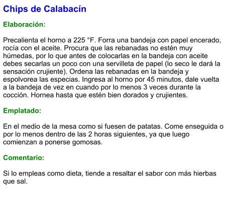 Chips de Calabacín  Elaboración:  Precalienta el horno a 225 °F. Forra una bandeja con papel encerado, rocía con el aceite. Procura que las rebanadas no estén muy húmedas, por lo que antes de colocarlas en la bandeja con aceite debes secarlas un poco con una servilleta de papel (lo seco le dará la sensación crujiente). Ordena las rebanadas en la bandeja y espolvorea las especias. Ingresa al horno por 45 minutos, dale vuelta a la bandeja de vez en cuando por lo menos 3 veces durante la cocción. Hornea hasta que estén bien dorados y crujientes.  Emplatado:  En el medio de la mesa como si fuesen de patatas. Come enseguida o por lo menos dentro de las 2 horas siguientes, ya que luego comienzan a ponerse gomosas.  Comentario:  Si lo empleas como dieta, tiende a resaltar el sabor con más hierbas que sal.