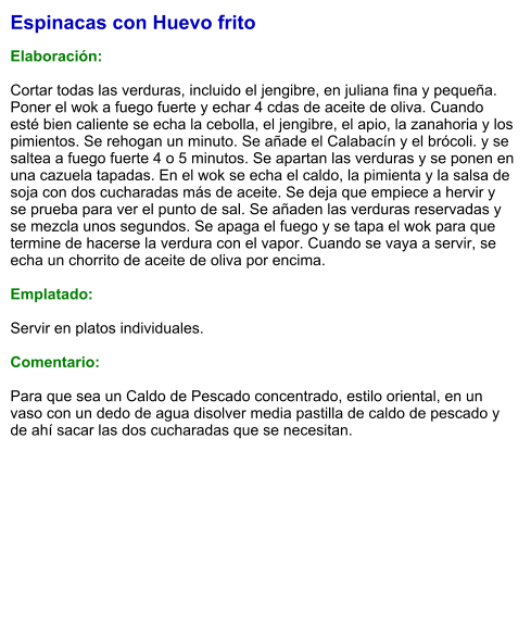 Espinacas con Huevo frito  Elaboración:  Cortar todas las verduras, incluido el jengibre, en juliana fina y pequeña. Poner el wok a fuego fuerte y echar 4 cdas de aceite de oliva. Cuando esté bien caliente se echa la cebolla, el jengibre, el apio, la zanahoria y los pimientos. Se rehogan un minuto. Se añade el Calabacín y el brócoli. y se saltea a fuego fuerte 4 o 5 minutos. Se apartan las verduras y se ponen en una cazuela tapadas. En el wok se echa el caldo, la pimienta y la salsa de soja con dos cucharadas más de aceite. Se deja que empiece a hervir y se prueba para ver el punto de sal. Se añaden las verduras reservadas y se mezcla unos segundos. Se apaga el fuego y se tapa el wok para que termine de hacerse la verdura con el vapor. Cuando se vaya a servir, se echa un chorrito de aceite de oliva por encima.  Emplatado:  Servir en platos individuales.  Comentario:  Para que sea un Caldo de Pescado concentrado, estilo oriental, en un vaso con un dedo de agua disolver media pastilla de caldo de pescado y de ahí sacar las dos cucharadas que se necesitan.