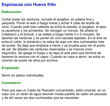 Espinacas con Huevo frito  Elaboración:  Cortar todas las verduras, incluido el jengibre, en juliana fina y pequeña. Poner el wok a fuego fuerte y echar 4 cdas de aceite de oliva. Cuando esté bien caliente se echa la cebolla, el jengibre, el apio, la zanahoria y los pimientos. Se rehogan un minuto. Se añade el Calabacín y el brócoli. y se saltea a fuego fuerte 4 o 5 minutos. Se apartan las verduras y se ponen en una cazuela tapadas. En el wok se echa el caldo, la pimienta y la salsa de soja con dos cucharadas más de aceite. Se deja que empiece a hervir y se prueba para ver el punto de sal. Se añaden las verduras reservadas y se mezcla unos segundos. Se apaga el fuego y se tapa el wok para que termine de hacerse la verdura con el vapor. Cuando se vaya a servir, se echa un chorrito de aceite de oliva por encima.  Emplatado:  Servir en platos individuales.  Comentario:  Para que sea un Caldo de Pescado concentrado, estilo oriental, en un vaso con un dedo de agua disolver media pastilla de caldo de pescado y de ahí sacar las dos cucharadas que se necesitan.