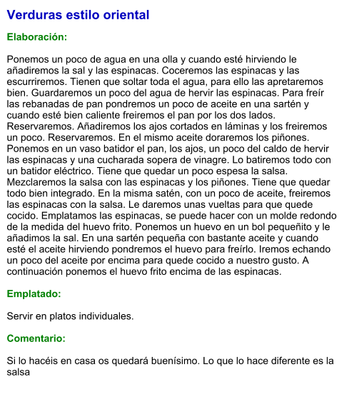 Verduras estilo oriental  Elaboración:  Ponemos un poco de agua en una olla y cuando esté hirviendo le añadiremos la sal y las espinacas. Coceremos las espinacas y las escurriremos. Tienen que soltar toda el agua, para ello las apretaremos bien. Guardaremos un poco del agua de hervir las espinacas. Para freír las rebanadas de pan pondremos un poco de aceite en una sartén y cuando esté bien caliente freiremos el pan por los dos lados. Reservaremos. Añadiremos los ajos cortados en láminas y los freiremos un poco. Reservaremos. En el mismo aceite doraremos los piñones. Ponemos en un vaso batidor el pan, los ajos, un poco del caldo de hervir las espinacas y una cucharada sopera de vinagre. Lo batiremos todo con un batidor eléctrico. Tiene que quedar un poco espesa la salsa. Mezclaremos la salsa con las espinacas y los piñones. Tiene que quedar todo bien integrado. En la misma satén, con un poco de aceite, freiremos las espinacas con la salsa. Le daremos unas vueltas para que quede cocido. Emplatamos las espinacas, se puede hacer con un molde redondo de la medida del huevo frito. Ponemos un huevo en un bol pequeñito y le añadimos la sal. En una sartén pequeña con bastante aceite y cuando esté el aceite hirviendo pondremos el huevo para freírlo. Iremos echando un poco del aceite por encima para quede cocido a nuestro gusto. A continuación ponemos el huevo frito encima de las espinacas.   Emplatado:  Servir en platos individuales.  Comentario:  Si lo hacéis en casa os quedará buenísimo. Lo que lo hace diferente es la salsa