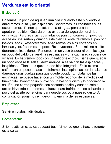 Verduras estilo oriental  Elaboración:  Ponemos un poco de agua en una olla y cuando esté hirviendo le añadiremos la sal y las espinacas. Coceremos las espinacas y las escurriremos. Tienen que soltar toda el agua, para ello las apretaremos bien. Guardaremos un poco del agua de hervir las espinacas. Para freír las rebanadas de pan pondremos un poco de aceite en una sartén y cuando esté bien caliente freiremos el pan por los dos lados. Reservaremos. Añadiremos los ajos cortados en láminas y los freiremos un poco. Reservaremos. En el mismo aceite doraremos los piñones. Ponemos en un vaso batidor el pan, los ajos, un poco del caldo de hervir las espinacas y una cucharada sopera de vinagre. Lo batiremos todo con un batidor eléctrico. Tiene que quedar un poco espesa la salsa. Mezclaremos la salsa con las espinacas y los piñones. Tiene que quedar todo bien integrado. En la misma satén, con un poco de aceite, freiremos las espinacas con la salsa. Le daremos unas vueltas para que quede cocido. Emplatamos las espinacas, se puede hacer con un molde redondo de la medida del huevo frito. Ponemos un huevo en un bol pequeñito y le añadimos la sal. En una sartén pequeña con bastante aceite y cuando esté el aceite hirviendo pondremos el huevo para freírlo. Iremos echando un poco del aceite por encima para quede cocido a nuestro gusto. A continuación ponemos el huevo frito encima de las espinacas.   Emplatado:  Servir en platos individuales.  Comentario:  Si lo hacéis en casa os quedará buenísimo. Lo que lo hace diferente es la salsa
