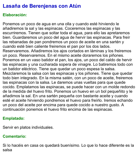 Lasaña de Berenjenas con Atún  Elaboración:  Ponemos un poco de agua en una olla y cuando esté hirviendo le añadiremos la sal y las espinacas. Coceremos las espinacas y las escurriremos. Tienen que soltar toda el agua, para ello las apretaremos bien. Guardaremos un poco del agua de hervir las espinacas. Para freír las rebanadas de pan pondremos un poco de aceite en una sartén y cuando esté bien caliente freiremos el pan por los dos lados. Reservaremos. Añadiremos los ajos cortados en láminas y los freiremos un poco. Reservaremos. En el mismo aceite doraremos los piñones. Ponemos en un vaso batidor el pan, los ajos, un poco del caldo de hervir las espinacas y una cucharada sopera de vinagre. Lo batiremos todo con un batidor eléctrico. Tiene que quedar un poco espesa la salsa. Mezclaremos la salsa con las espinacas y los piñones. Tiene que quedar todo bien integrado. En la misma satén, con un poco de aceite, freiremos las espinacas con la salsa. Le daremos unas vueltas para que quede cocido. Emplatamos las espinacas, se puede hacer con un molde redondo de la medida del huevo frito. Ponemos un huevo en un bol pequeñito y le añadimos la sal. En una sartén pequeña con bastante aceite y cuando esté el aceite hirviendo pondremos el huevo para freírlo. Iremos echando un poco del aceite por encima para quede cocido a nuestro gusto. A continuación ponemos el huevo frito encima de las espinacas.   Emplatado:  Servir en platos individuales.  Comentario:  Si lo hacéis en casa os quedará buenísimo. Lo que lo hace diferente es la salsa