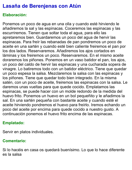 Lasaña de Berenjenas con Atún  Elaboración:  Ponemos un poco de agua en una olla y cuando esté hirviendo le añadiremos la sal y las espinacas. Coceremos las espinacas y las escurriremos. Tienen que soltar toda el agua, para ello las apretaremos bien. Guardaremos un poco del agua de hervir las espinacas. Para freír las rebanadas de pan pondremos un poco de aceite en una sartén y cuando esté bien caliente freiremos el pan por los dos lados. Reservaremos. Añadiremos los ajos cortados en láminas y los freiremos un poco. Reservaremos. En el mismo aceite doraremos los piñones. Ponemos en un vaso batidor el pan, los ajos, un poco del caldo de hervir las espinacas y una cucharada sopera de vinagre. Lo batiremos todo con un batidor eléctrico. Tiene que quedar un poco espesa la salsa. Mezclaremos la salsa con las espinacas y los piñones. Tiene que quedar todo bien integrado. En la misma satén, con un poco de aceite, freiremos las espinacas con la salsa. Le daremos unas vueltas para que quede cocido. Emplatamos las espinacas, se puede hacer con un molde redondo de la medida del huevo frito. Ponemos un huevo en un bol pequeñito y le añadimos la sal. En una sartén pequeña con bastante aceite y cuando esté el aceite hirviendo pondremos el huevo para freírlo. Iremos echando un poco del aceite por encima para quede cocido a nuestro gusto. A continuación ponemos el huevo frito encima de las espinacas.   Emplatado:  Servir en platos individuales.  Comentario:  Si lo hacéis en casa os quedará buenísimo. Lo que lo hace diferente es la salsa
