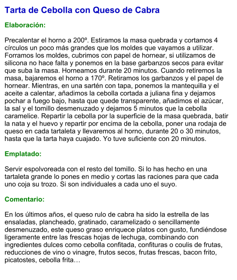Tarta de Cebolla con Queso de Cabra  Elaboración:  Precalentar el horno a 200º. Estiramos la masa quebrada y cortamos 4 círculos un poco más grandes que los moldes que vayamos a utilizar. Forramos los moldes, cubrimos con papel de hornear, si utilizamos de silicona no hace falta y ponemos en la base garbanzos secos para evitar que suba la masa. Horneamos durante 20 minutos. Cuando retiremos la masa, bajaremos el horno a 170º. Retiramos los garbanzos y el papel de hornear. Mientras, en una sartén con tapa, ponemos la mantequilla y el aceite a calentar, añadimos la cebolla cortada a juliana fina y dejamos pochar a fuego bajo, hasta que quede transparente, añadimos el azúcar, la sal y el tomillo desmenuzado y dejamos 5 minutos que la cebolla caramelice. Repartir la cebolla por la superficie de la masa quebrada, batir la nata y el huevo y repartir por encima de la cebolla, poner una rodaja de queso en cada tartaleta y llevaremos al horno, durante 20 o 30 minutos, hasta que la tarta haya cuajado. Yo tuve suficiente con 20 minutos.  Emplatado:  Servir espolvoreada con el resto del tomillo. Si lo has hecho en una tartaleta grande lo pones en medio y cortas las raciones para que cada uno coja su trozo. Si son individuales a cada uno el suyo.  Comentario:  En los últimos años, el queso rulo de cabra ha sido la estrella de las ensaladas, plancheado, gratinado, caramelizado o sencillamente desmenuzado, este queso graso enriquece platos con gusto, fundiéndose ligeramente entre las frescas hojas de lechuga, combinando con ingredientes dulces como cebolla confitada, confituras o coulis de frutas, reducciones de vino o vinagre, frutos secos, frutas frescas, bacon frito, picatostes, cebolla frita…